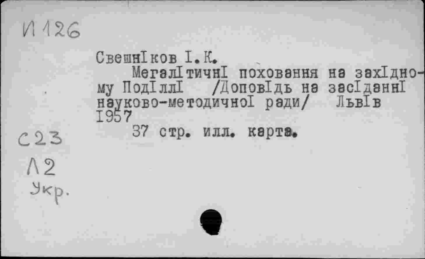 ﻿ІИ
Свешніков І.К»
Мегалітичні поховання на західно му Поділлі /Доповідь на засіданні науково-методичної ради/ Львів
37 стр. илл. карт».
Л2